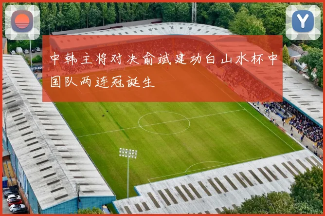 中韩主将对决俞斌建功白山水杯中国队两连冠诞生