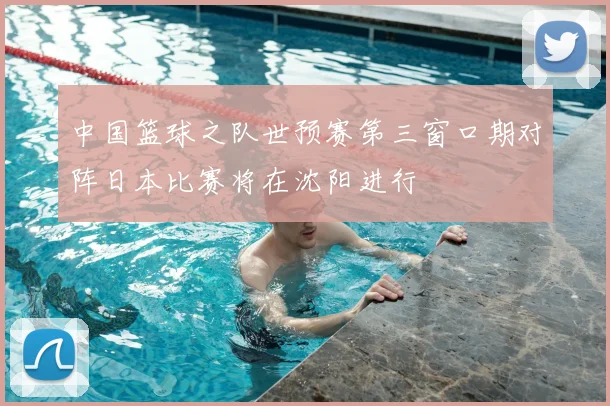 中国篮球之队世预赛第三窗口期对阵日本比赛将在沈阳进行