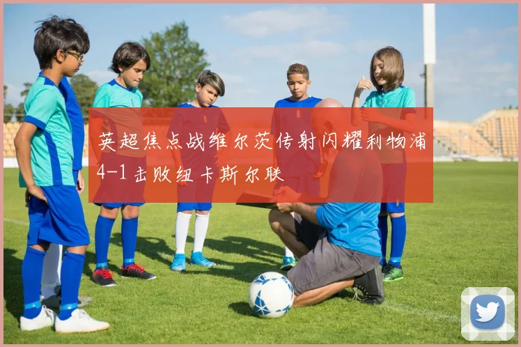 英超焦点战维尔茨传射闪耀利物浦4-1击败纽卡斯尔联