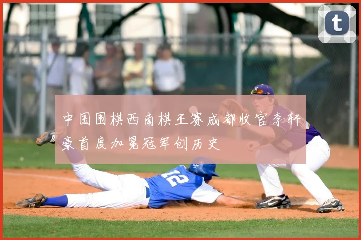 中国围棋西南棋王赛成都收官李轩豪首度加冕冠军创历史