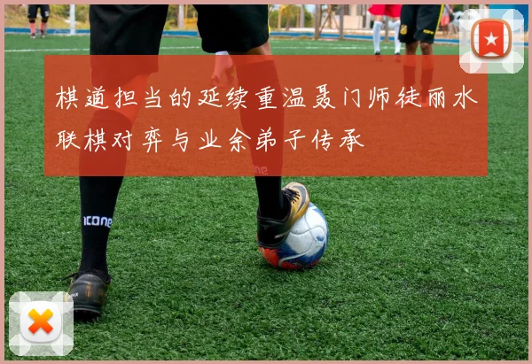 棋道担当的延续重温聂门师徒丽水联棋对弈与业余弟子传承