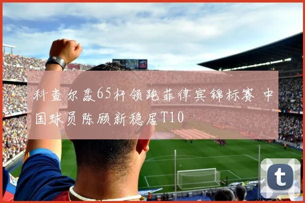 科查尔轰65杆领跑菲律宾锦标赛 中国球员陈顾新稳居T10