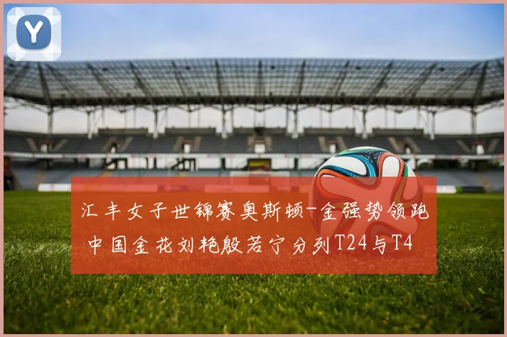 汇丰女子世锦赛奥斯顿-金强势领跑 中国金花刘艳殷若宁分列T24与T44