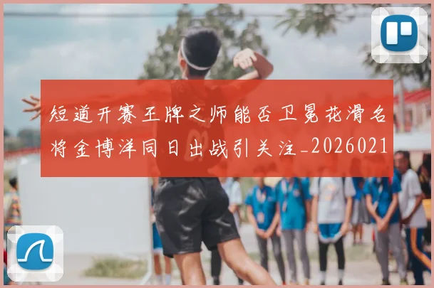 短道开赛王牌之师能否卫冕花滑名将金博洋同日出战引关注_20260215131110