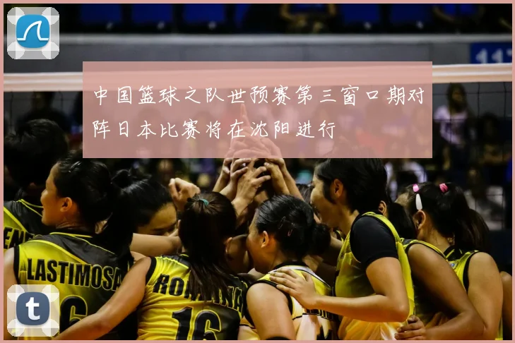 中国篮球之队世预赛第三窗口期对阵日本比赛将在沈阳进行