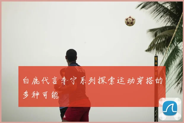 白鹿代言李宁系列探索运动穿搭的多种可能