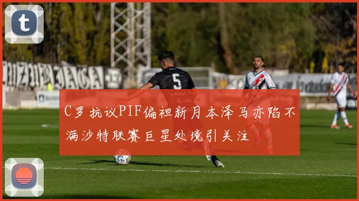 C罗抗议PIF偏袒新月本泽马亦陷不满沙特联赛巨星处境引关注