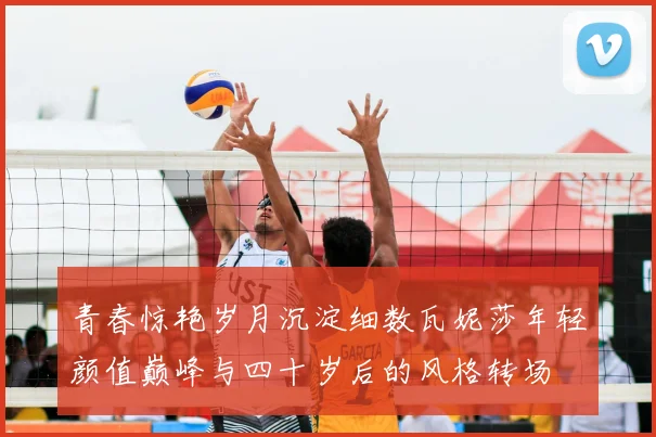 青春惊艳岁月沉淀细数瓦妮莎年轻颜值巅峰与四十岁后的风格转场